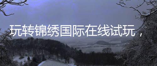 玩转锦绣国际在线试玩,开启你的精彩旅程