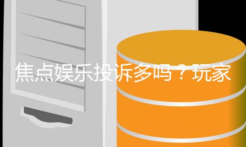 焦点娱乐投诉多吗?玩家真实反馈与平台解析