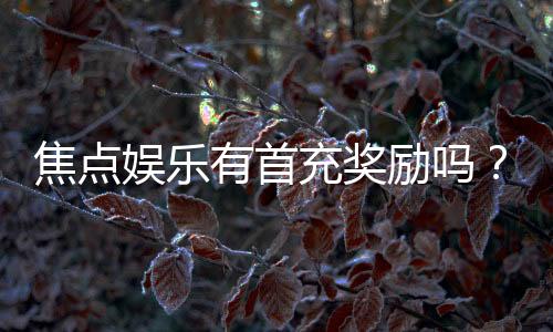 焦点娱乐有首充奖励吗？新人首充福利详解与领取攻略