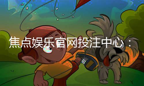 焦点娱乐官网投注中心：揭秘高胜率玩家的实战技巧与投注策略
