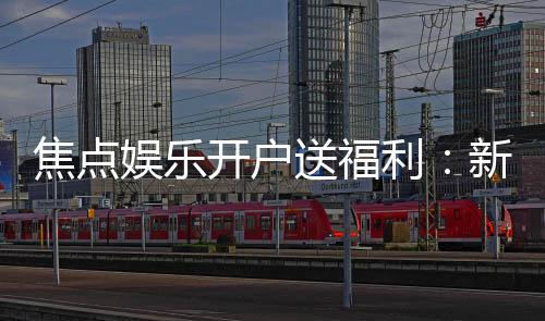 焦点娱乐开户送福利:新会员专享豪礼与高额返水活动