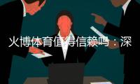 火博体育值得信赖吗：深度评估数据揭秘