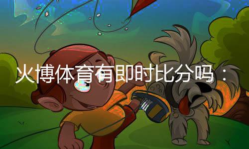 火博体育有即时比分吗:全方位实时体育数据服务