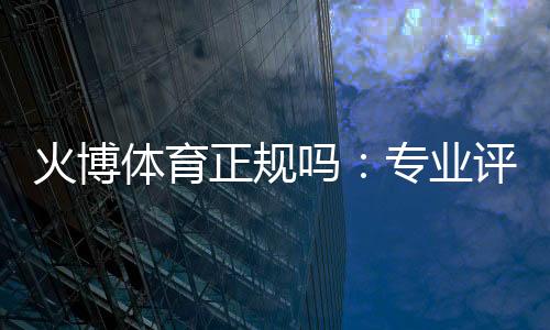 火博体育正规吗:专业评测与真实体验