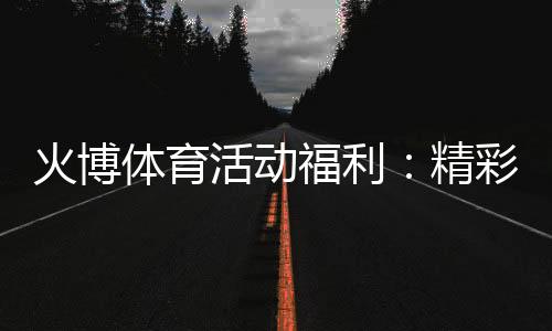 火博体育活动福利：精彩纷呈尽在指尖