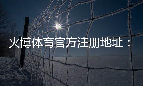 火博体育官方注册地址：如何顺利完成账号注册？