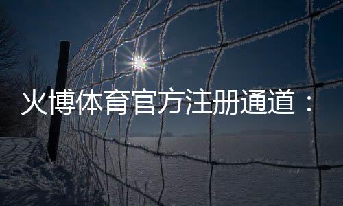 火博体育官方注册通道：轻松畅玩尽享乐趣