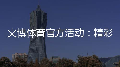 火博体育官方活动:精彩纷呈乐享无限