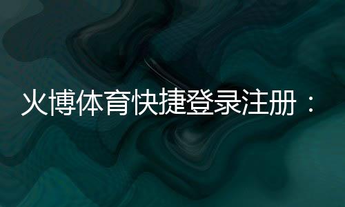 火博体育快捷登录注册：享受高品质棋牌娱乐体验