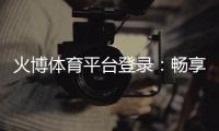 火博体育平台登录：畅享刺激赛事体验