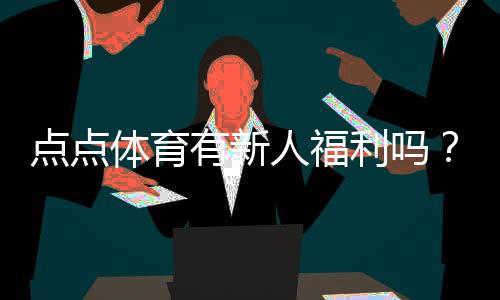 点点体育有新人福利吗？最新新人礼包、优惠规则与领取攻略