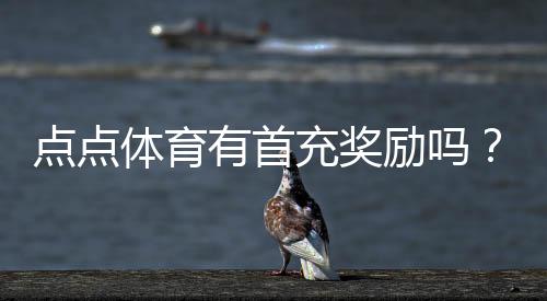 点点体育有首充奖励吗？首充活动详解与领取攻略