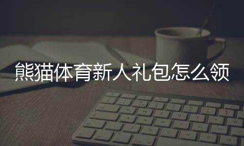熊猫体育新人礼包怎么领取?新手专享优惠、奖励明细与使用攻略
