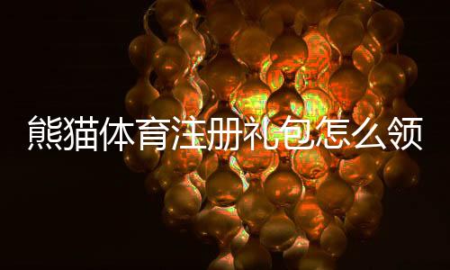 熊猫体育注册礼包怎么领取？新手注册步骤、礼包内容与使用攻略