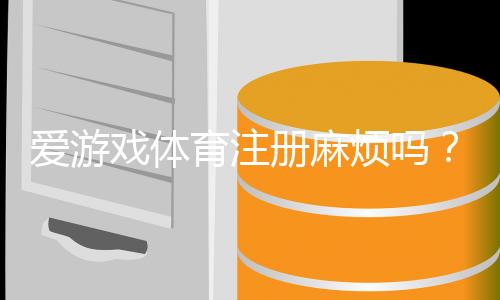 爱游戏体育注册麻烦吗？新手必看注册流程、所需资料与常见问题全解析