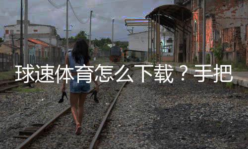 球速体育怎么下载?手把手教你快速安装畅玩攻略