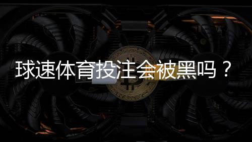 球速体育投注会被黑吗？揭秘平台安全性与防黑技巧