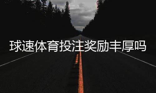 球速体育投注奖励丰厚吗?深度解析其福利机制与玩家实测反馈