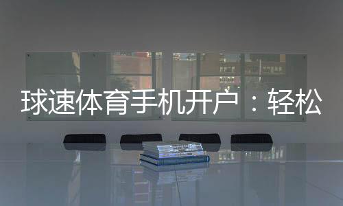 球速体育手机开户:轻松三步完成注册畅享极致体育投注体验