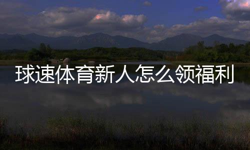 球速体育新人怎么领福利?手把手教你轻松获取首存礼金