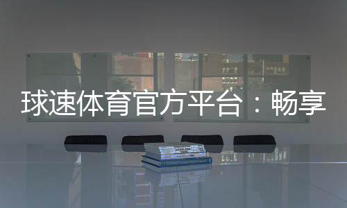 球速体育官方平台：畅享顶级赛事投注与电子游艺乐趣