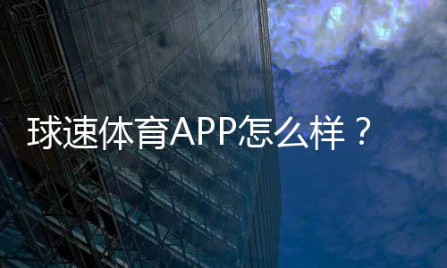 球速体育APP怎么样?资深玩家体验评测与使用攻略