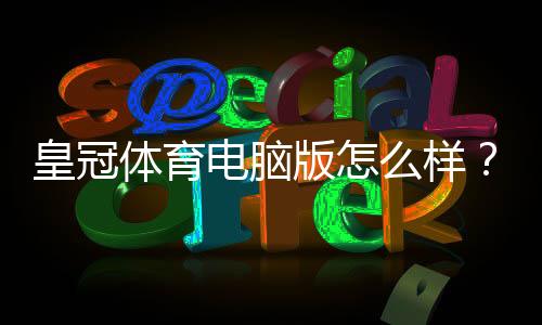 皇冠体育电脑版怎么样？安装体验、功能亮点与优缺点全面评测
