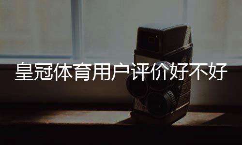 皇冠体育用户评价好不好？真实口碑、优缺点与安全性全面评测