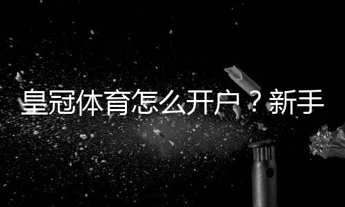 皇冠体育怎么开户?新手注册流程图文教程与安全验证常见问题解答