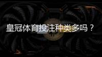 皇冠体育投注种类多吗？一文看懂各类玩法与新手投注攻略