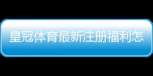 皇冠体育最新注册福利怎么领?新手注册领取步骤与注意事项