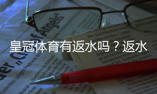 皇冠体育有返水吗？返水比例、领取方法与注意事项一文看懂