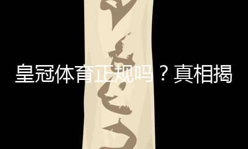 皇冠体育正规吗？真相揭秘：官方资质、用户评价与安全性全面评测