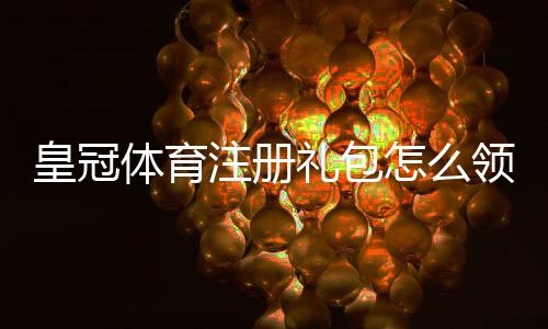 皇冠体育注册礼包怎么领取？新手注册攻略、礼金使用与注意事项详解