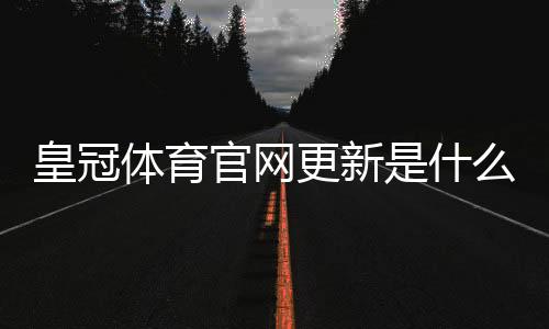 皇冠体育官网更新是什么意思？最新改动、登录异常与功能优惠全面解读