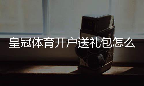 皇冠体育开户送礼包怎么领取？新手领取流程、礼包类型与注意事项全面解析