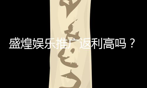 盛煌娱乐推广返利高吗?资深玩家揭秘真实返利比例与优惠活动