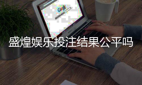 盛煌娱乐投注结果公平吗？深度解析平台公正性与玩家实测反馈