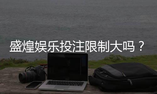盛煌娱乐投注限制大吗?深度解析平台规则与玩家体验