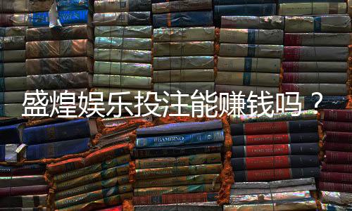盛煌娱乐投注能赚钱吗？揭秘真实盈利模式与实战技巧