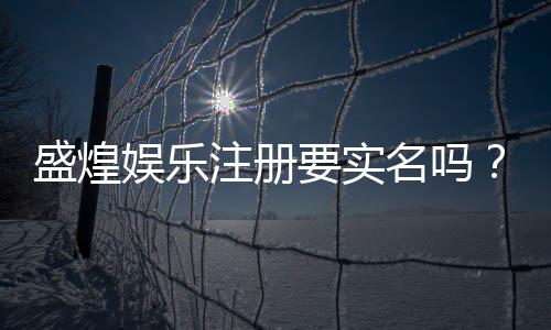 盛煌娱乐注册要实名吗？实名认证流程与注意事项详解