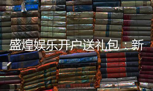 盛煌娱乐开户送礼包:新会员专享豪礼首存即送大礼包