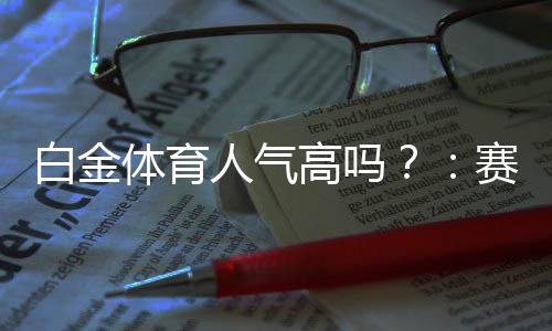 白金体育人气高吗?:赛事丰富引爆热度
