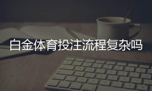 白金体育投注流程复杂吗:专家解读流程及注意事项