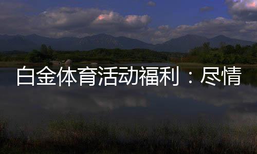 白金体育活动福利:尽情领取最给力的奖励吧