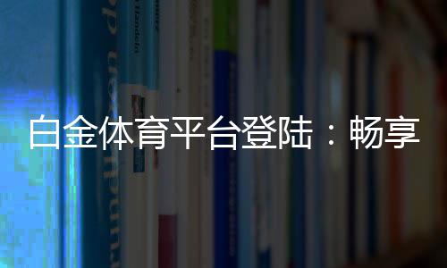 白金体育平台登陆:畅享极致电竞乐趣