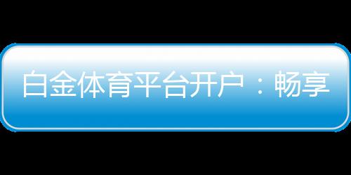 白金体育平台开户:畅享高质量线上娱乐场所