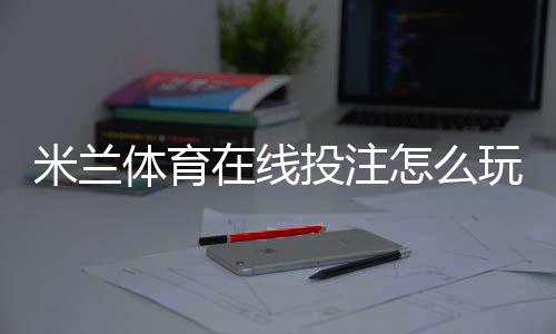 米兰体育在线投注怎么玩？新手入门、玩法规则与安全投注技巧详解