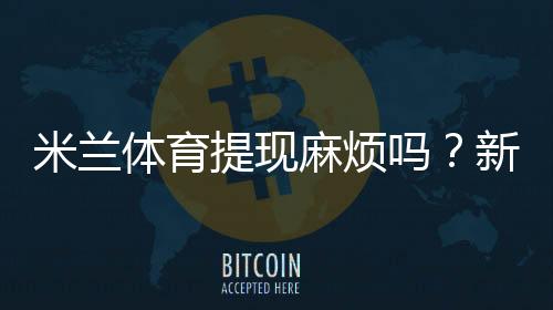 米兰体育提现麻烦吗?新手提现流程、到账时间与常见问题全攻略