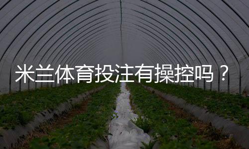 米兰体育投注有操控吗?权威调查、用户反馈与防范攻略